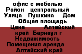 офис с мебелью › Район ­ центральный › Улица ­ Пушкина  › Дом ­ 38 › Общая площадь ­ 23 › Цена ­ 400 - Алтайский край, Барнаул г. Недвижимость » Помещения аренда   . Алтайский край